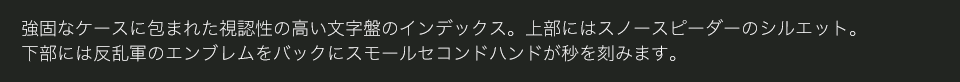 強固なケースに包まれた視認性の高い文字盤のインデックス。上部にはスノースピーダーのシルエット。下部には反乱軍のエンブレムをバックにスモールセコンドハンドが秒を刻みます。