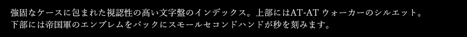 強固なケースに包まれた視認性の高い文字盤のインデックス。上部にはAT-AT ウォーカーのシルエット。下部には帝国軍のエンブレムをバックにスモールセコンドハンドが秒を刻みます。