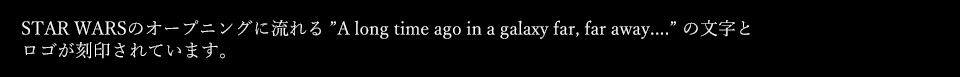 STAR WARSのオープニングに流れる ”A long time ago in a galaxy far, far away....” の文字とロゴが刻印されています。